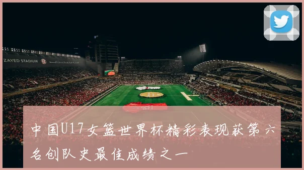 中国U17女篮世界杯精彩表现获第六名创队史最佳成绩之一